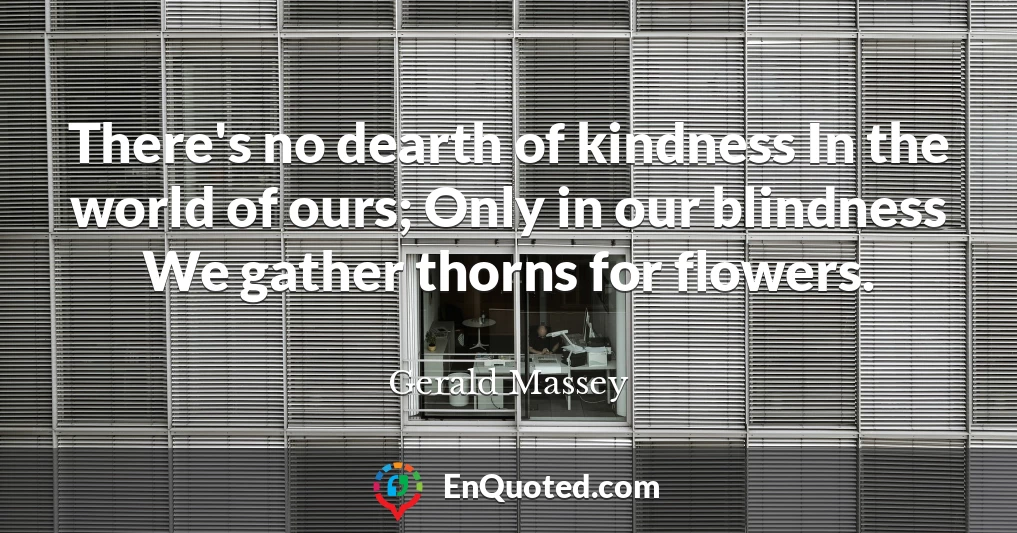 There's no dearth of kindness In the world of ours; Only in our blindness We gather thorns for flowers.