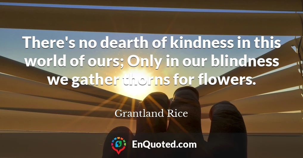 There's no dearth of kindness in this world of ours; Only in our blindness we gather thorns for flowers.