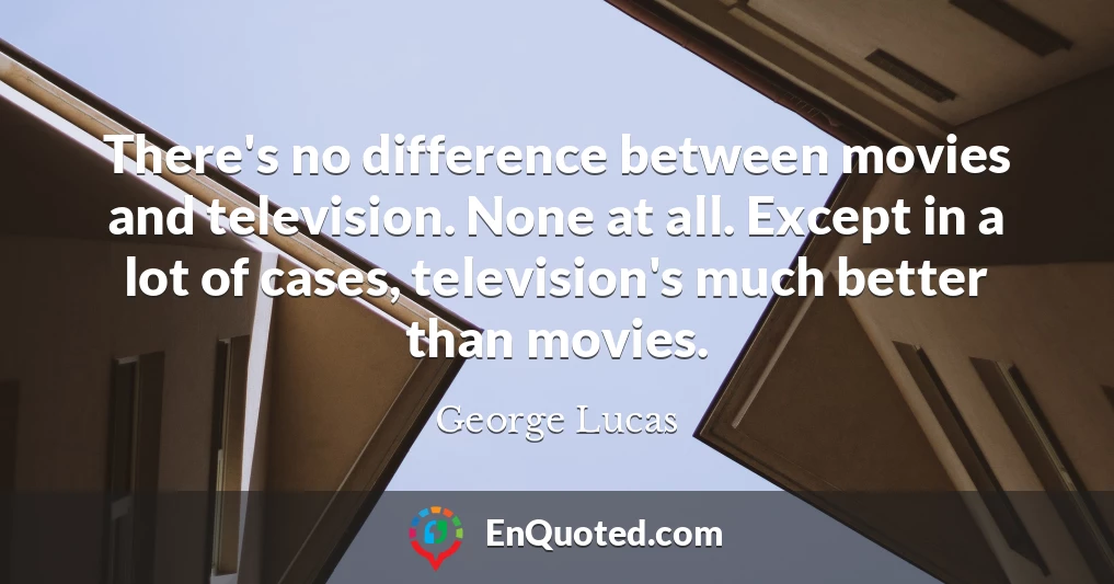 There's no difference between movies and television. None at all. Except in a lot of cases, television's much better than movies.