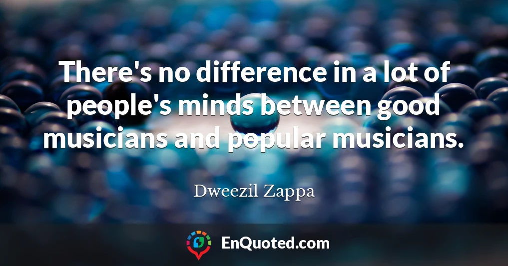 There's no difference in a lot of people's minds between good musicians and popular musicians.