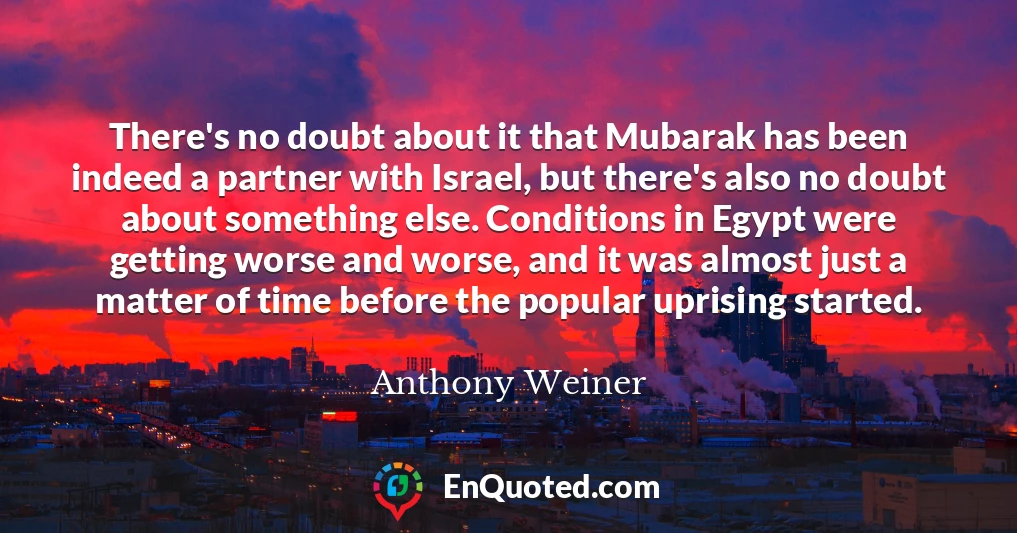 There's no doubt about it that Mubarak has been indeed a partner with Israel, but there's also no doubt about something else. Conditions in Egypt were getting worse and worse, and it was almost just a matter of time before the popular uprising started.