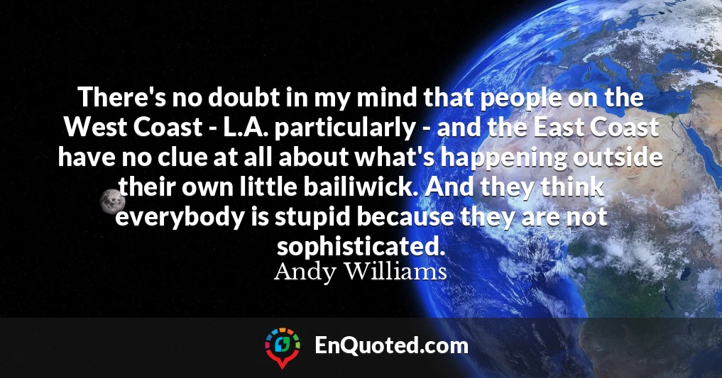 There's no doubt in my mind that people on the West Coast - L.A. particularly - and the East Coast have no clue at all about what's happening outside their own little bailiwick. And they think everybody is stupid because they are not sophisticated.