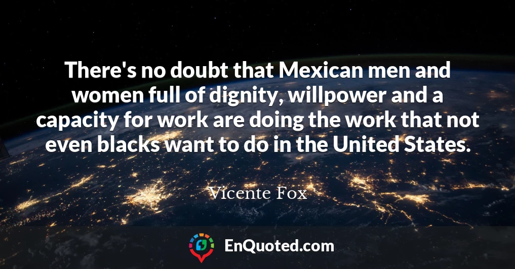 There's no doubt that Mexican men and women full of dignity, willpower and a capacity for work are doing the work that not even blacks want to do in the United States.