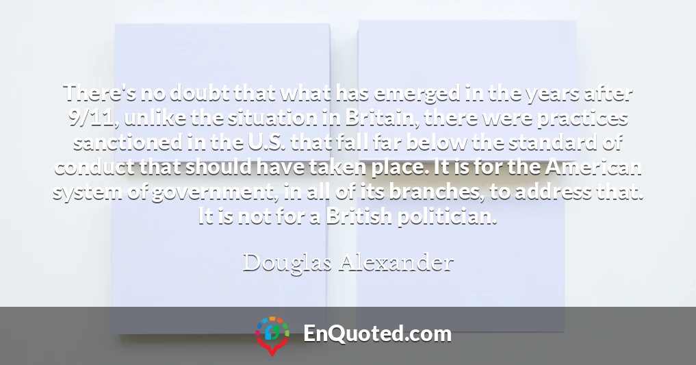There's no doubt that what has emerged in the years after 9/11, unlike the situation in Britain, there were practices sanctioned in the U.S. that fall far below the standard of conduct that should have taken place. It is for the American system of government, in all of its branches, to address that. It is not for a British politician.