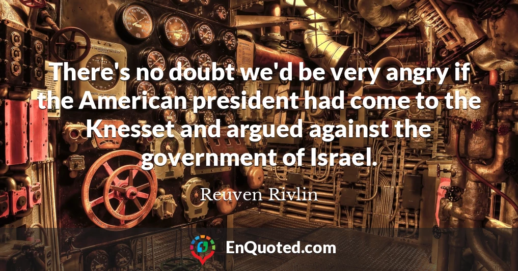 There's no doubt we'd be very angry if the American president had come to the Knesset and argued against the government of Israel.