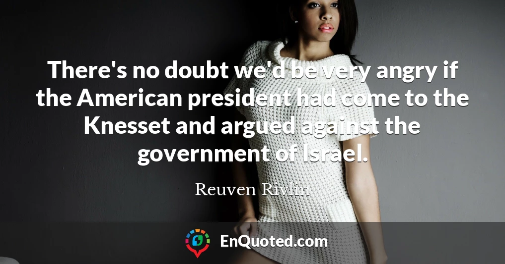 There's no doubt we'd be very angry if the American president had come to the Knesset and argued against the government of Israel.