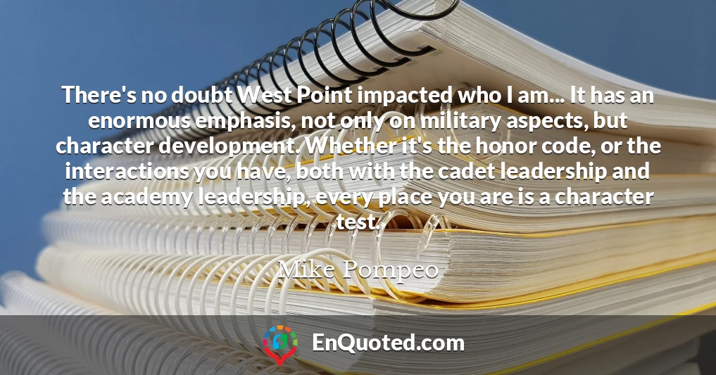 There's no doubt West Point impacted who I am... It has an enormous emphasis, not only on military aspects, but character development. Whether it's the honor code, or the interactions you have, both with the cadet leadership and the academy leadership, every place you are is a character test.