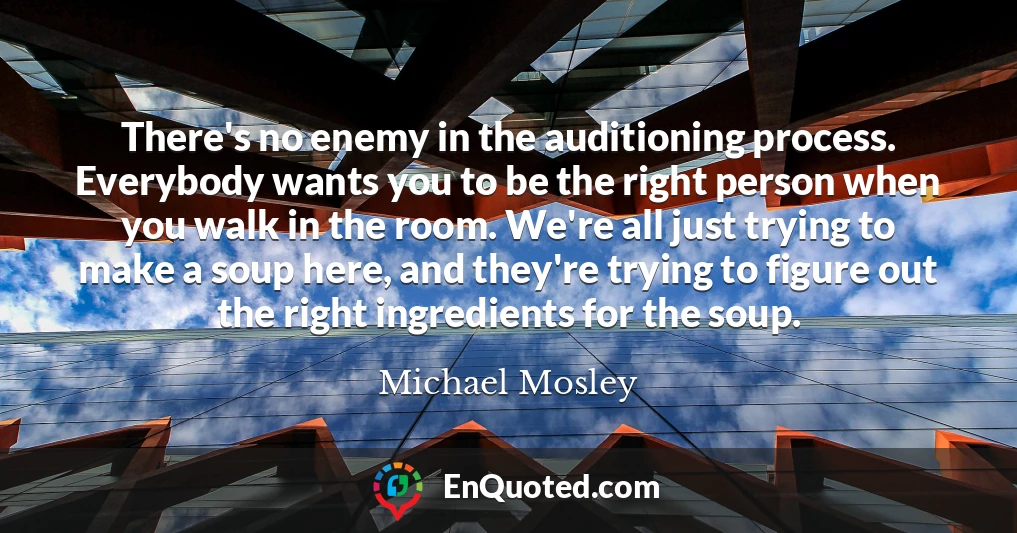 There's no enemy in the auditioning process. Everybody wants you to be the right person when you walk in the room. We're all just trying to make a soup here, and they're trying to figure out the right ingredients for the soup.