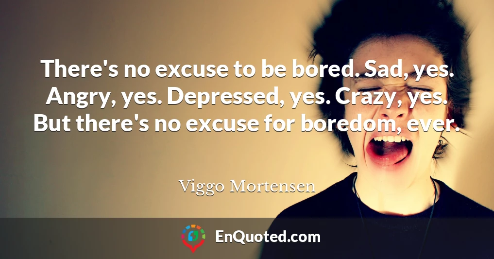 There's no excuse to be bored. Sad, yes. Angry, yes. Depressed, yes. Crazy, yes. But there's no excuse for boredom, ever.