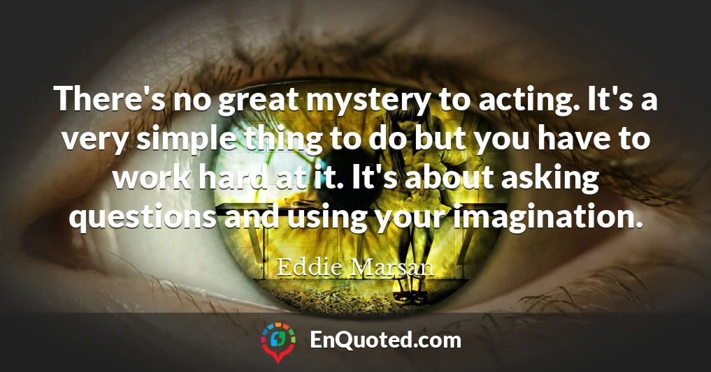There's no great mystery to acting. It's a very simple thing to do but you have to work hard at it. It's about asking questions and using your imagination.