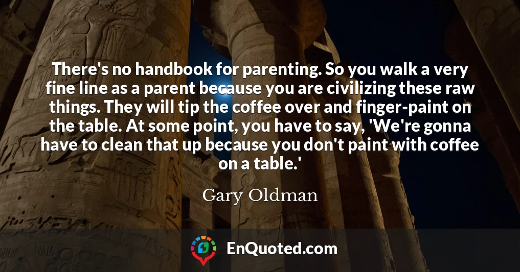 There's no handbook for parenting. So you walk a very fine line as a parent because you are civilizing these raw things. They will tip the coffee over and finger-paint on the table. At some point, you have to say, 'We're gonna have to clean that up because you don't paint with coffee on a table.'