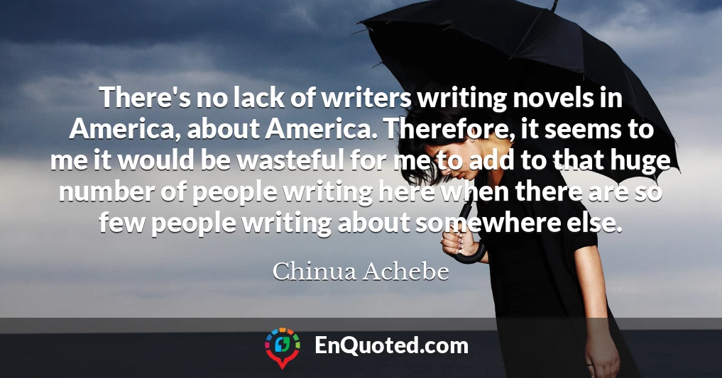 There's no lack of writers writing novels in America, about America. Therefore, it seems to me it would be wasteful for me to add to that huge number of people writing here when there are so few people writing about somewhere else.