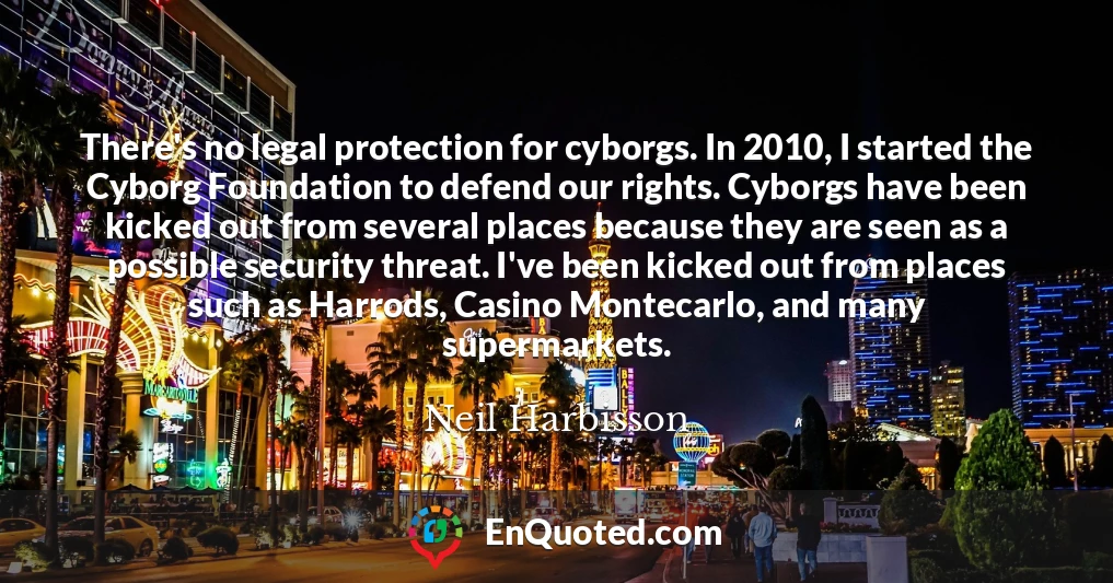 There's no legal protection for cyborgs. In 2010, I started the Cyborg Foundation to defend our rights. Cyborgs have been kicked out from several places because they are seen as a possible security threat. I've been kicked out from places such as Harrods, Casino Montecarlo, and many supermarkets.