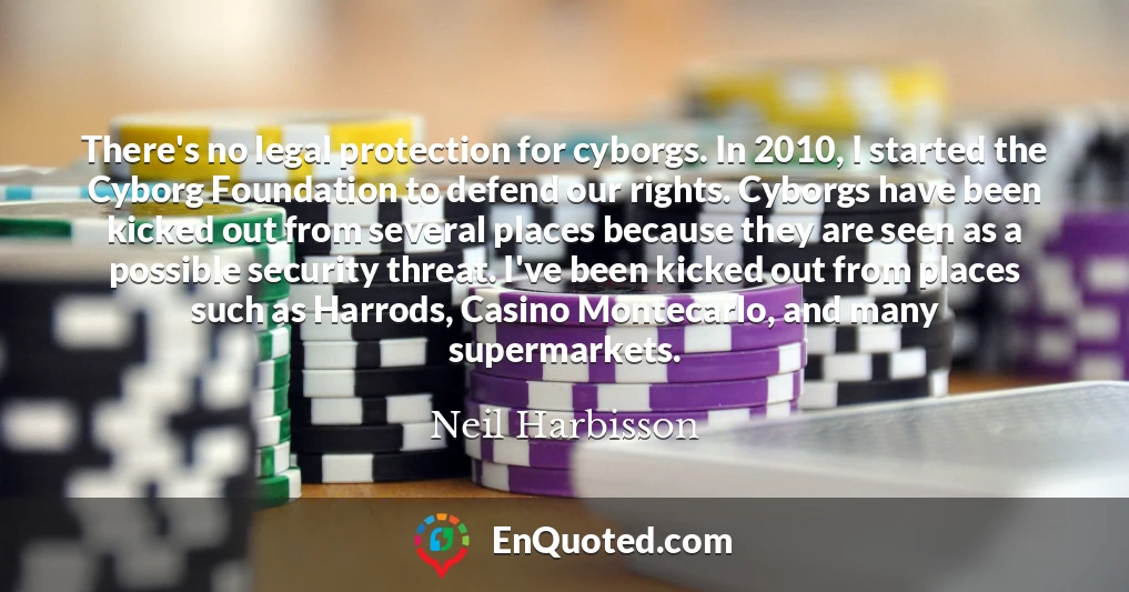 There's no legal protection for cyborgs. In 2010, I started the Cyborg Foundation to defend our rights. Cyborgs have been kicked out from several places because they are seen as a possible security threat. I've been kicked out from places such as Harrods, Casino Montecarlo, and many supermarkets.