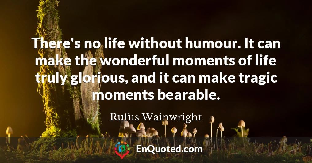 There's no life without humour. It can make the wonderful moments of life truly glorious, and it can make tragic moments bearable.