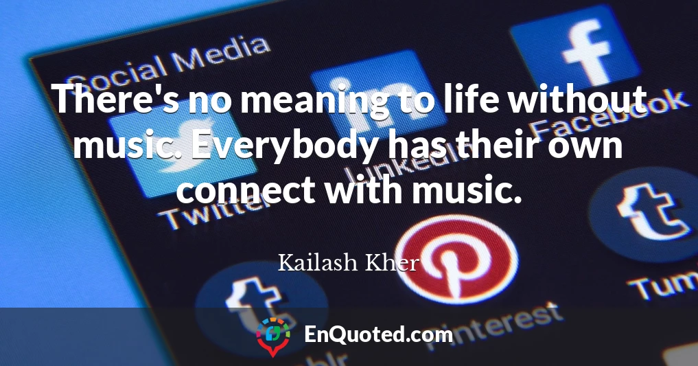 There's no meaning to life without music. Everybody has their own connect with music.