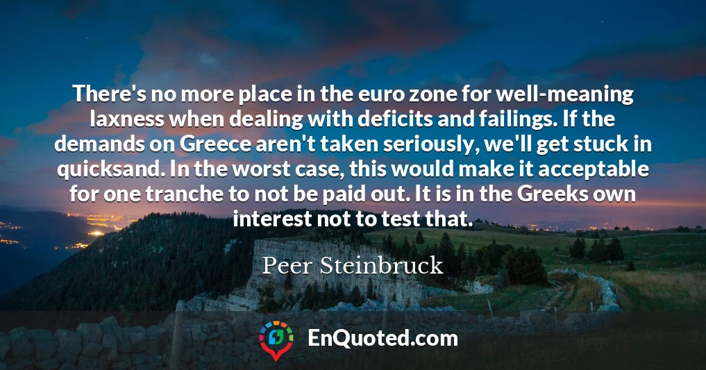 There's no more place in the euro zone for well-meaning laxness when dealing with deficits and failings. If the demands on Greece aren't taken seriously, we'll get stuck in quicksand. In the worst case, this would make it acceptable for one tranche to not be paid out. It is in the Greeks own interest not to test that.