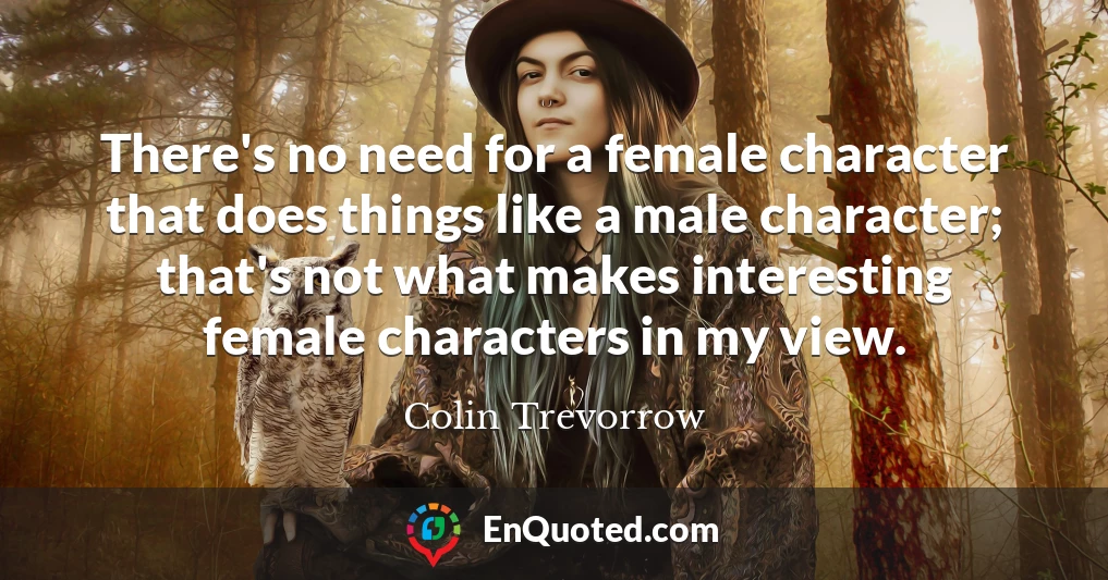 There's no need for a female character that does things like a male character; that's not what makes interesting female characters in my view.