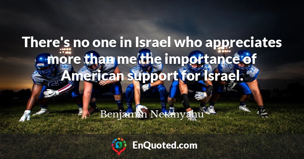 There's no one in Israel who appreciates more than me the importance of American support for Israel.