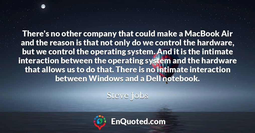 There's no other company that could make a MacBook Air and the reason is that not only do we control the hardware, but we control the operating system. And it is the intimate interaction between the operating system and the hardware that allows us to do that. There is no intimate interaction between Windows and a Dell notebook.