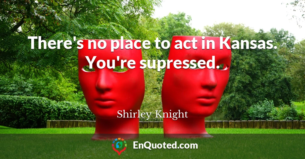 There's no place to act in Kansas. You're supressed.