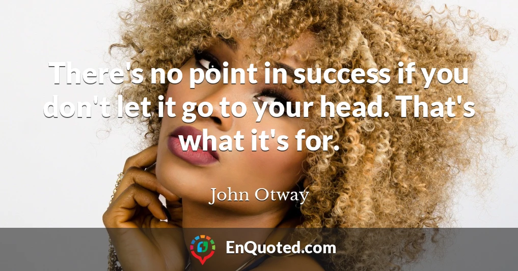 There's no point in success if you don't let it go to your head. That's what it's for.