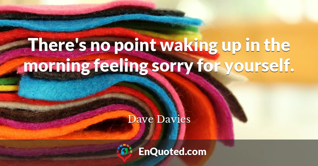 There's no point waking up in the morning feeling sorry for yourself.