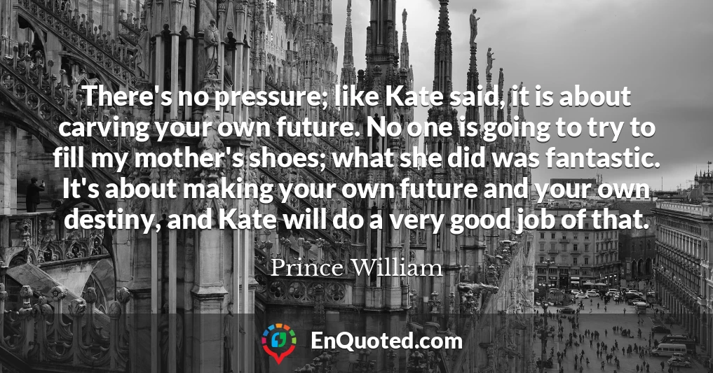 There's no pressure; like Kate said, it is about carving your own future. No one is going to try to fill my mother's shoes; what she did was fantastic. It's about making your own future and your own destiny, and Kate will do a very good job of that.