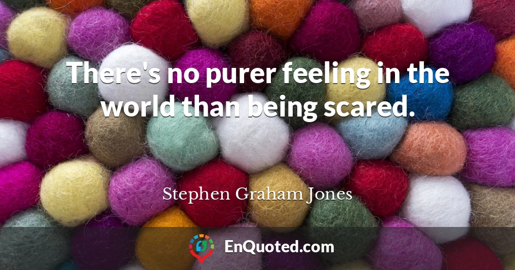 There's no purer feeling in the world than being scared.