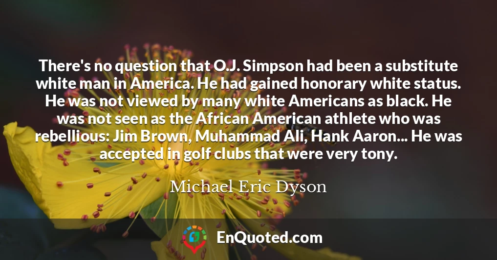 There's no question that O.J. Simpson had been a substitute white man in America. He had gained honorary white status. He was not viewed by many white Americans as black. He was not seen as the African American athlete who was rebellious: Jim Brown, Muhammad Ali, Hank Aaron... He was accepted in golf clubs that were very tony.