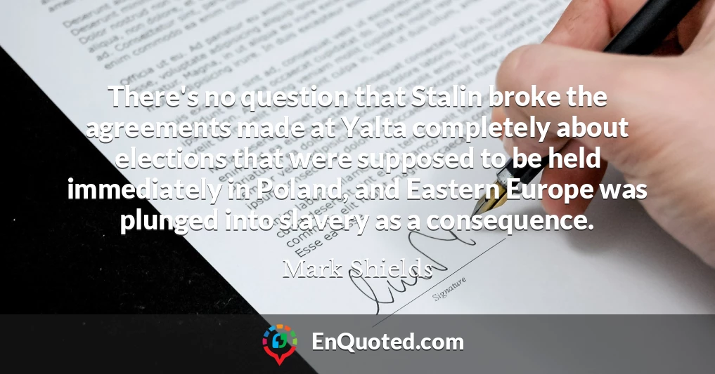 There's no question that Stalin broke the agreements made at Yalta completely about elections that were supposed to be held immediately in Poland, and Eastern Europe was plunged into slavery as a consequence.