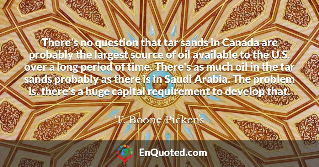 There's no question that tar sands in Canada are probably the largest source of oil available to the U.S. over a long period of time. There's as much oil in the tar sands probably as there is in Saudi Arabia. The problem is, there's a huge capital requirement to develop that.