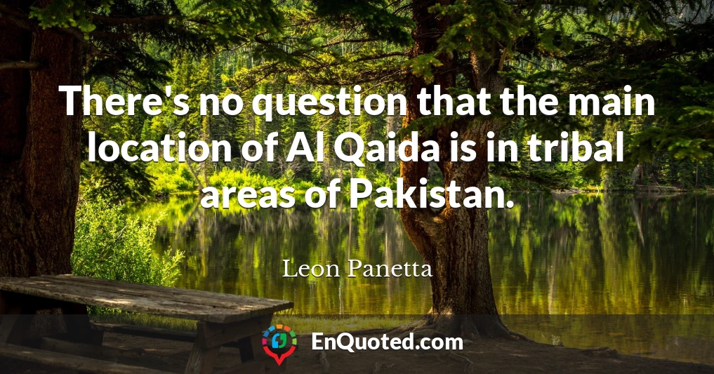 There's no question that the main location of Al Qaida is in tribal areas of Pakistan.