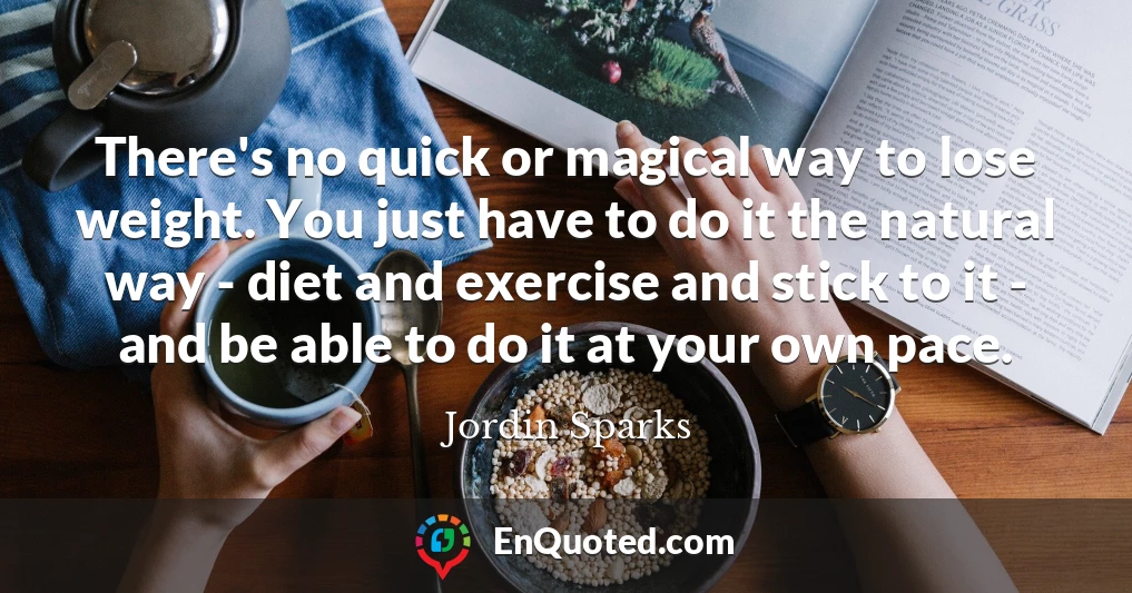 There's no quick or magical way to lose weight. You just have to do it the natural way - diet and exercise and stick to it - and be able to do it at your own pace.