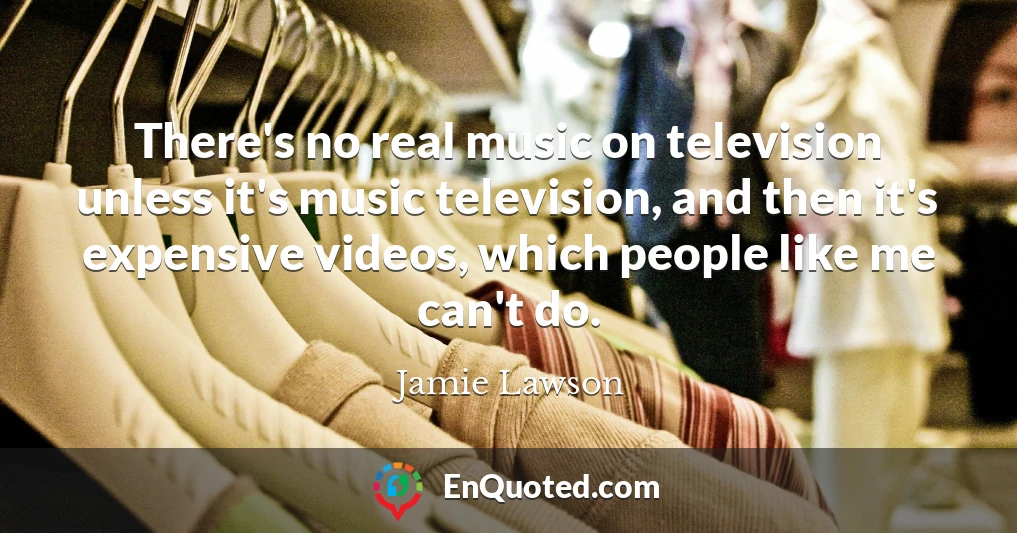 There's no real music on television unless it's music television, and then it's expensive videos, which people like me can't do.