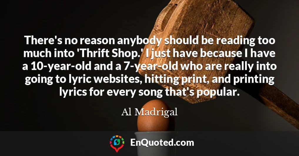 There's no reason anybody should be reading too much into 'Thrift Shop.' I just have because I have a 10-year-old and a 7-year-old who are really into going to lyric websites, hitting print, and printing lyrics for every song that's popular.