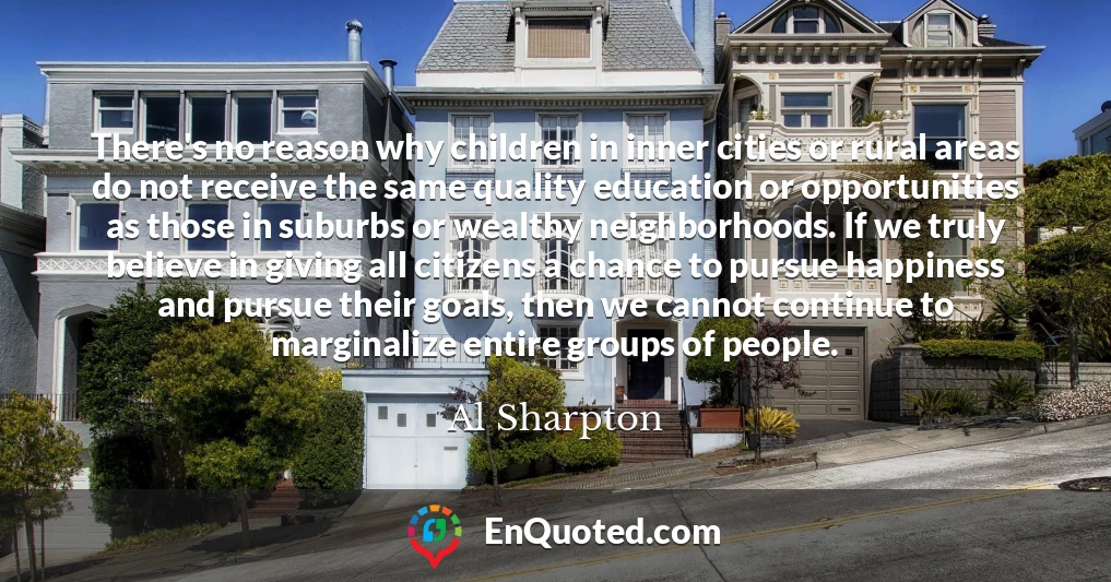 There's no reason why children in inner cities or rural areas do not receive the same quality education or opportunities as those in suburbs or wealthy neighborhoods. If we truly believe in giving all citizens a chance to pursue happiness and pursue their goals, then we cannot continue to marginalize entire groups of people.