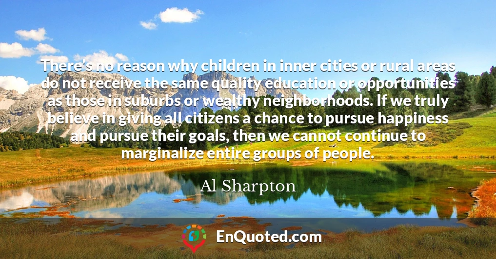 There's no reason why children in inner cities or rural areas do not receive the same quality education or opportunities as those in suburbs or wealthy neighborhoods. If we truly believe in giving all citizens a chance to pursue happiness and pursue their goals, then we cannot continue to marginalize entire groups of people.