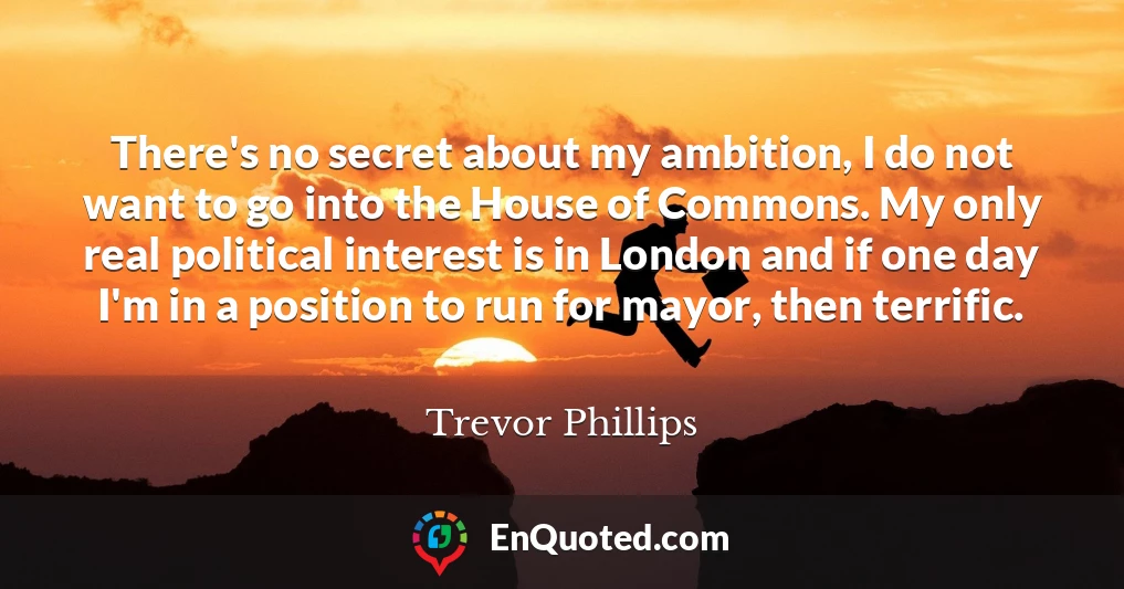 There's no secret about my ambition, I do not want to go into the House of Commons. My only real political interest is in London and if one day I'm in a position to run for mayor, then terrific.