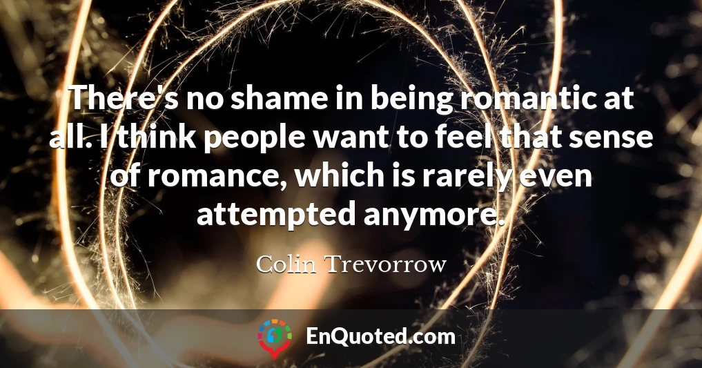 There's no shame in being romantic at all. I think people want to feel that sense of romance, which is rarely even attempted anymore.