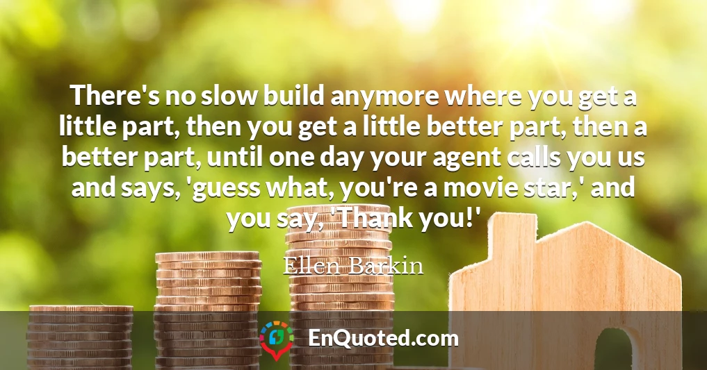 There's no slow build anymore where you get a little part, then you get a little better part, then a better part, until one day your agent calls you us and says, 'guess what, you're a movie star,' and you say, 'Thank you!'