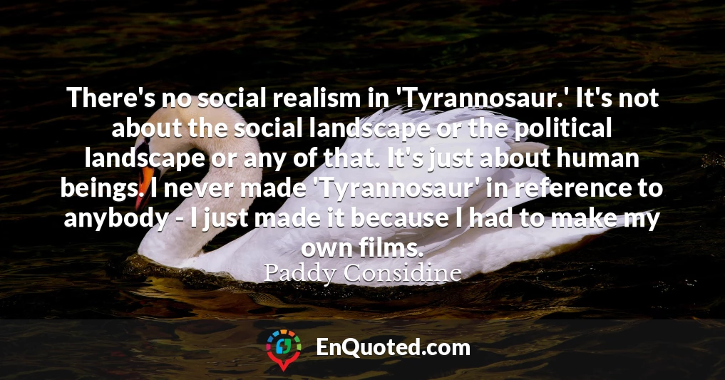There's no social realism in 'Tyrannosaur.' It's not about the social landscape or the political landscape or any of that. It's just about human beings. I never made 'Tyrannosaur' in reference to anybody - I just made it because I had to make my own films.