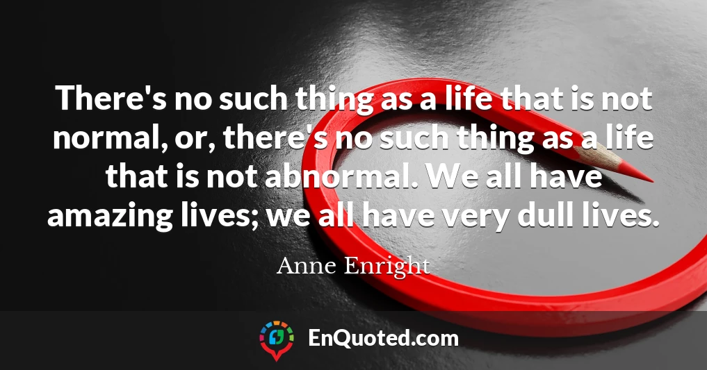 There's no such thing as a life that is not normal, or, there's no such thing as a life that is not abnormal. We all have amazing lives; we all have very dull lives.