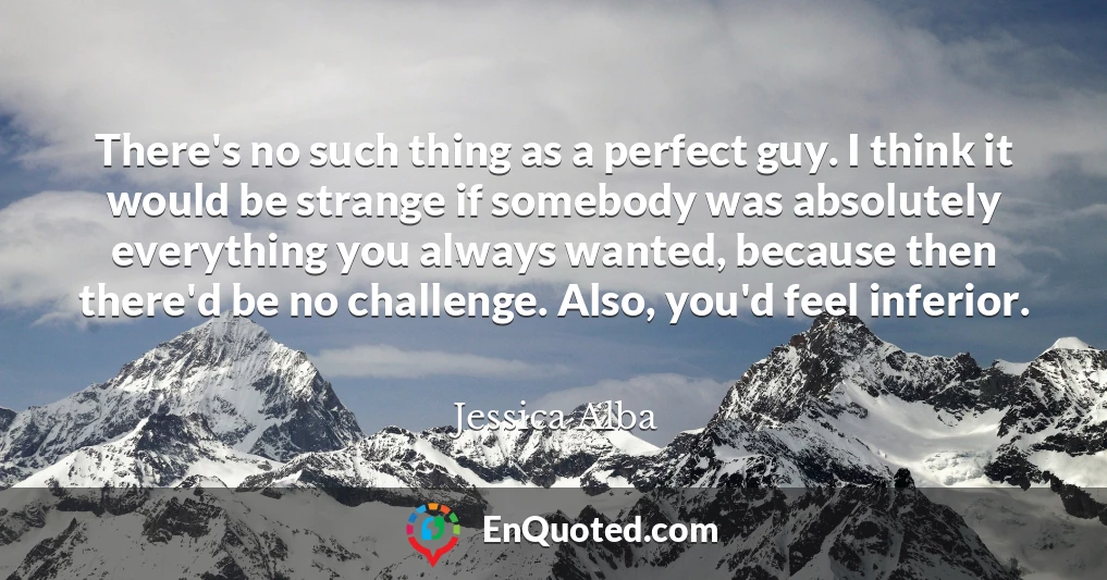 There's no such thing as a perfect guy. I think it would be strange if somebody was absolutely everything you always wanted, because then there'd be no challenge. Also, you'd feel inferior.
