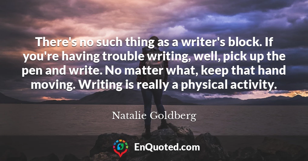 There's no such thing as a writer's block. If you're having trouble writing, well, pick up the pen and write. No matter what, keep that hand moving. Writing is really a physical activity.