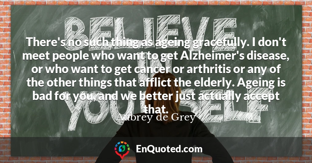 There's no such thing as ageing gracefully. I don't meet people who want to get Alzheimer's disease, or who want to get cancer or arthritis or any of the other things that afflict the elderly. Ageing is bad for you, and we better just actually accept that.