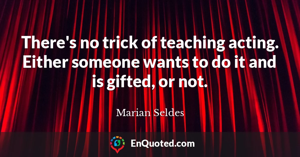 There's no trick of teaching acting. Either someone wants to do it and is gifted, or not.