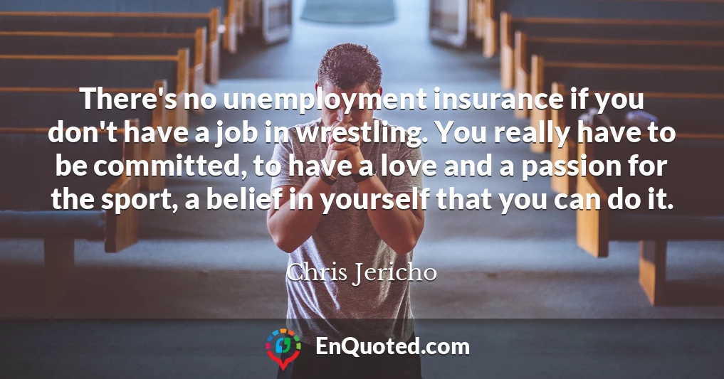 There's no unemployment insurance if you don't have a job in wrestling. You really have to be committed, to have a love and a passion for the sport, a belief in yourself that you can do it.