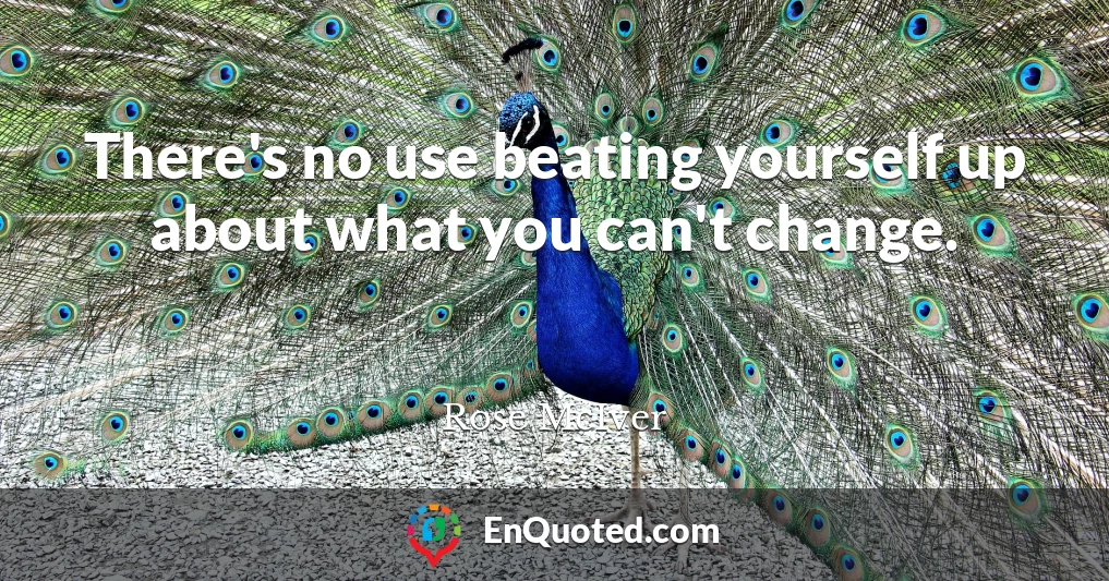 There's no use beating yourself up about what you can't change.