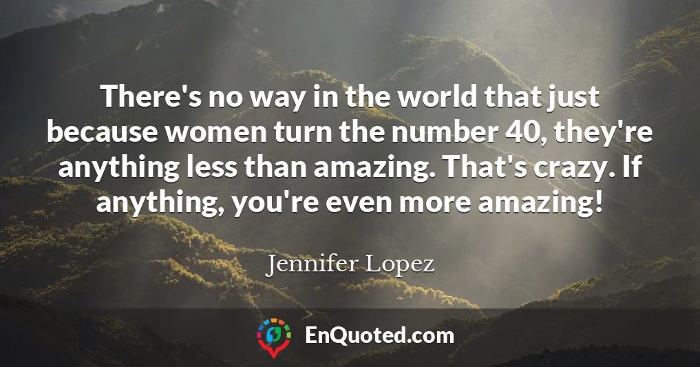 There's no way in the world that just because women turn the number 40, they're anything less than amazing. That's crazy. If anything, you're even more amazing!